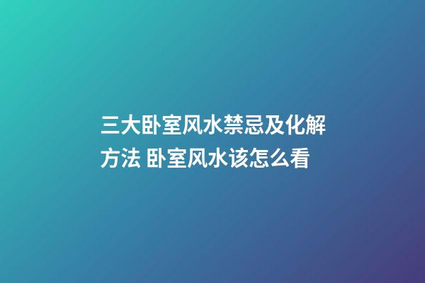 三大卧室风水禁忌及化解方法 卧室风水该怎么看